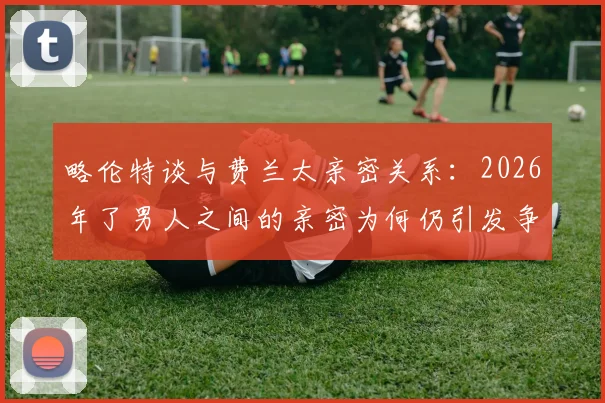 略伦特谈与费兰太亲密关系：2026年了男人之间的亲密为何仍引发争议