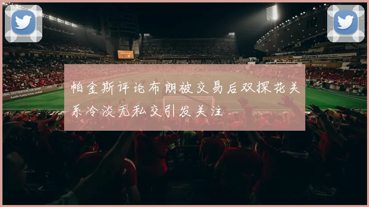 帕金斯评论布朗被交易后双探花关系冷淡无私交引发关注