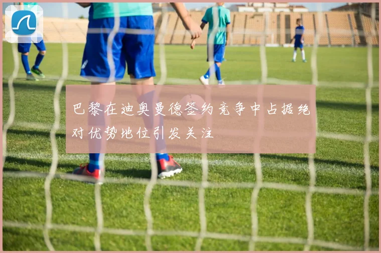 巴黎在迪奥曼德签约竞争中占据绝对优势地位引发关注