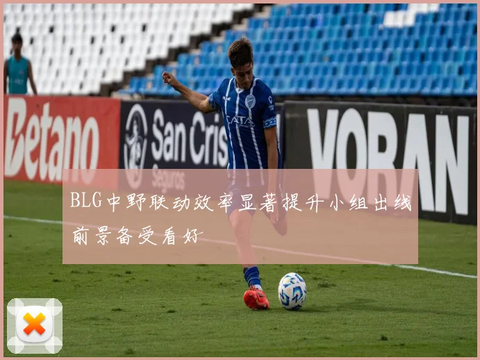 BLG中野联动效率显著提升小组出线前景备受看好