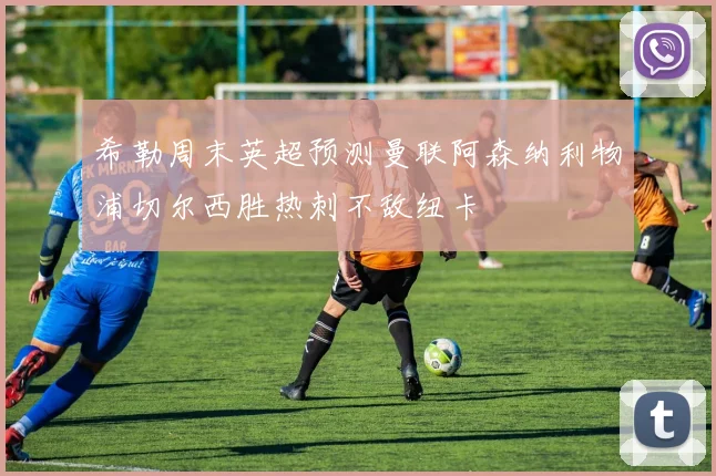 希勒周末英超预测曼联阿森纳利物浦切尔西胜热刺不敌纽卡